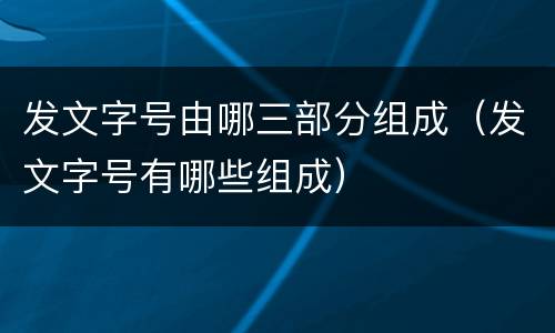 发文字号由哪三部分组成（发文字号有哪些组成）