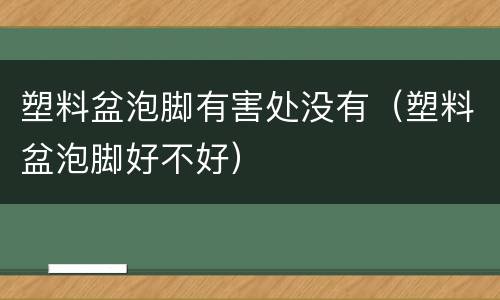 塑料盆泡脚有害处没有（塑料盆泡脚好不好）