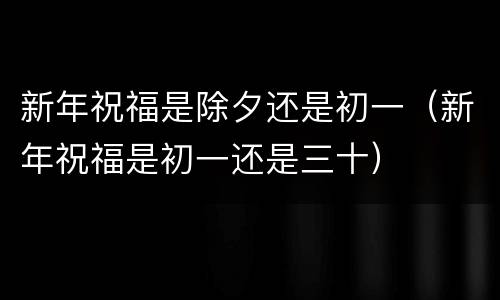 新年祝福是除夕还是初一（新年祝福是初一还是三十）