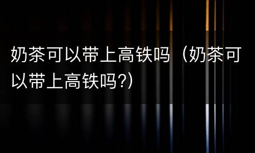 奶茶可以带上高铁吗（奶茶可以带上高铁吗?）