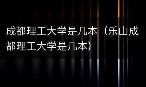 成都理工大学是几本（乐山成都理工大学是几本）