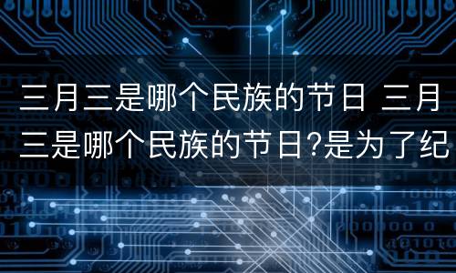 三月三是哪个民族的节日 三月三是哪个民族的节日?是为了纪念谁?