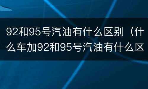 92和95号汽油有什么区别（什么车加92和95号汽油有什么区别）