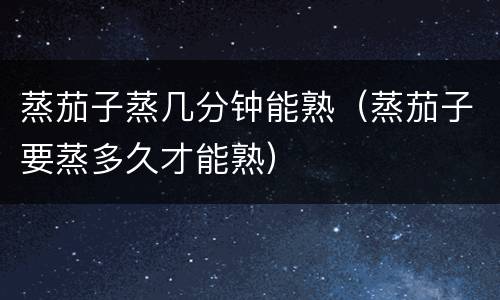 蒸茄子蒸几分钟能熟（蒸茄子要蒸多久才能熟）