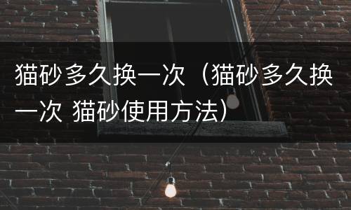 猫砂多久换一次（猫砂多久换一次 猫砂使用方法）