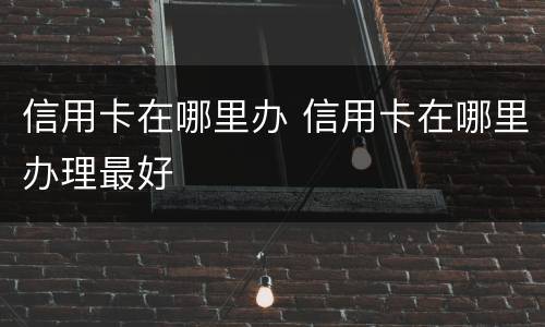 信用卡在哪里办 信用卡在哪里办理最好