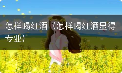 怎样喝红酒（怎样喝红酒显得专业）