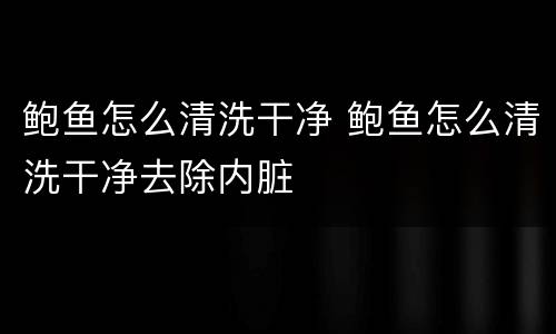 鲍鱼怎么清洗干净 鲍鱼怎么清洗干净去除内脏