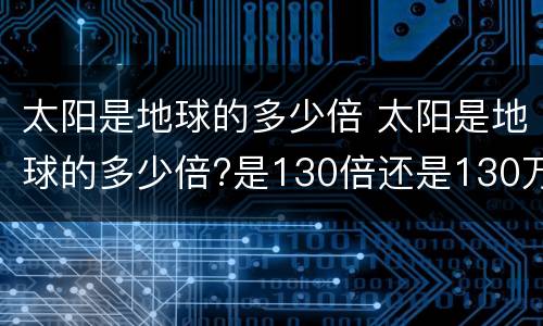 太阳是地球的多少倍 太阳是地球的多少倍?是130倍还是130万倍?
