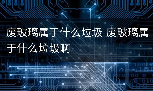 废玻璃属于什么垃圾 废玻璃属于什么垃圾啊