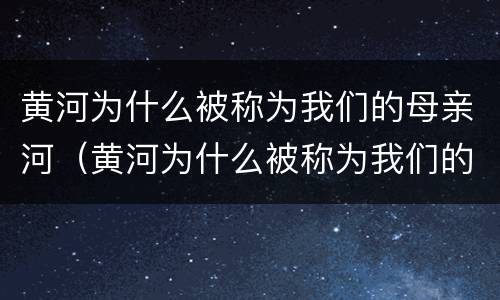 黄河为什么被称为我们的母亲河（黄河为什么被称为我们的母亲河初中地理）