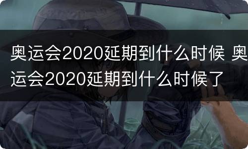 奥运会2020延期到什么时候 奥运会2020延期到什么时候了