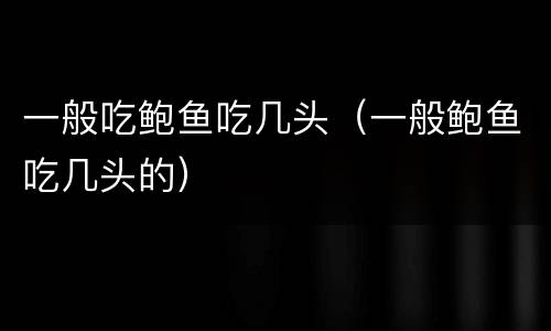 一般吃鲍鱼吃几头（一般鲍鱼吃几头的）