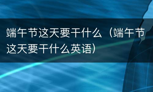 端午节这天要干什么（端午节这天要干什么英语）