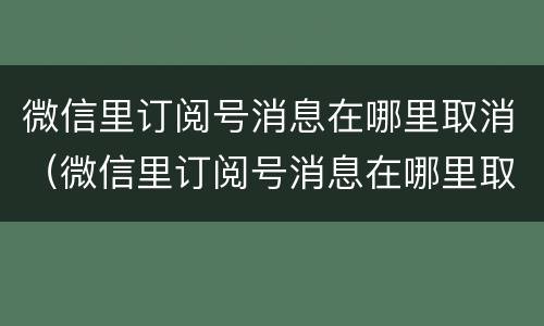 微信里订阅号消息在哪里取消（微信里订阅号消息在哪里取消掉）
