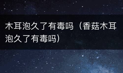 木耳泡久了有毒吗（香菇木耳泡久了有毒吗）