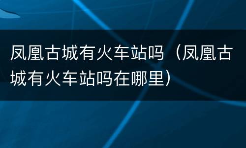 凤凰古城有火车站吗（凤凰古城有火车站吗在哪里）