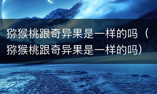 猕猴桃跟奇异果是一样的吗（猕猴桃跟奇异果是一样的吗）