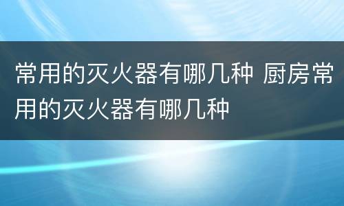常用的灭火器有哪几种 厨房常用的灭火器有哪几种