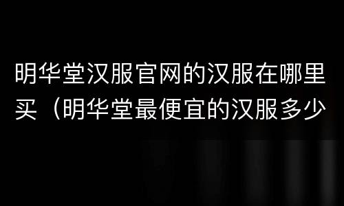 明华堂汉服官网的汉服在哪里买（明华堂最便宜的汉服多少钱）
