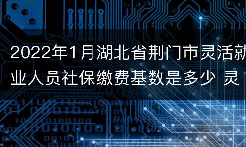 2022年1月湖北省荆门市灵活就业人员社保缴费基数是多少 灵活就业人员社保缴费基数是多少