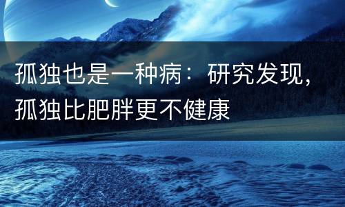 孤独也是一种病：研究发现，孤独比肥胖更不健康