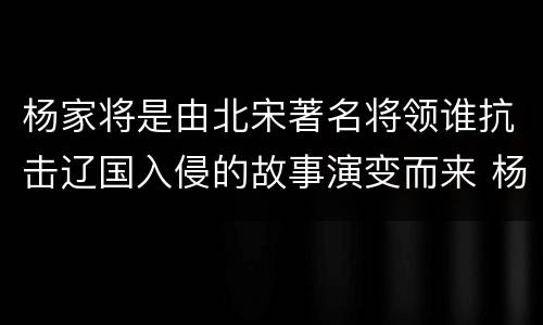 杨家将是由北宋著名将领谁抗击辽国入侵的故事演变而来 杨家将是由谁的故事演变而来