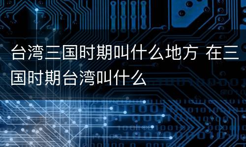 台湾三国时期叫什么地方 在三国时期台湾叫什么