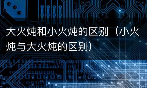 大火炖和小火炖的区别（小火炖与大火炖的区别）