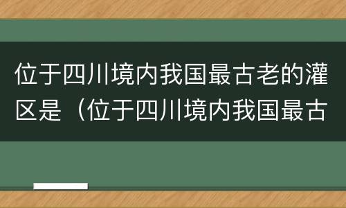 位于四川境内我国最古老的灌区是（位于四川境内我国最古老的灌区是什么）