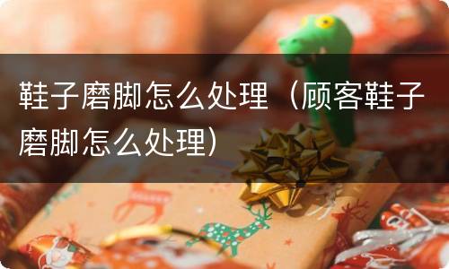鞋子磨脚怎么处理（顾客鞋子磨脚怎么处理）