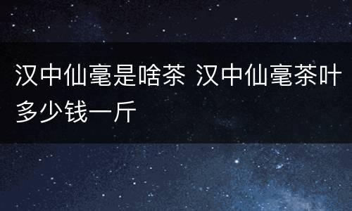 汉中仙毫是啥茶 汉中仙毫茶叶多少钱一斤