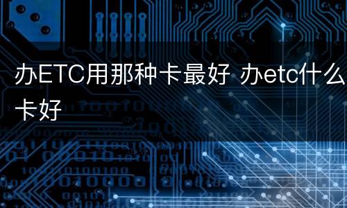 办ETC用那种卡最好 办etc什么卡好