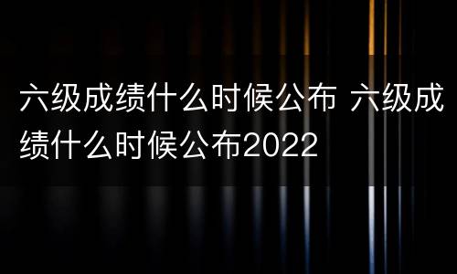 六级成绩什么时候公布 六级成绩什么时候公布2022