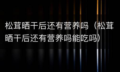 松茸晒干后还有营养吗（松茸晒干后还有营养吗能吃吗）