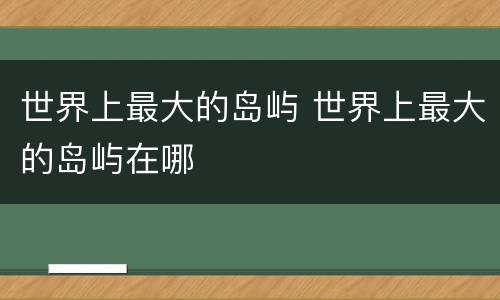 世界上最大的岛屿 世界上最大的岛屿在哪
