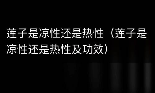莲子是凉性还是热性（莲子是凉性还是热性及功效）