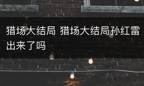 猎场大结局 猎场大结局孙红雷出来了吗