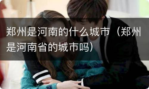 郑州是河南的什么城市（郑州是河南省的城市吗）
