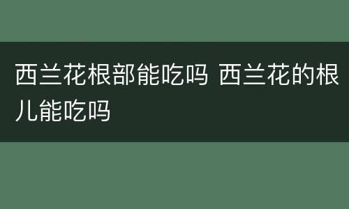 西兰花根部能吃吗 西兰花的根儿能吃吗