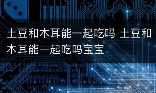 土豆和木耳能一起吃吗 土豆和木耳能一起吃吗宝宝