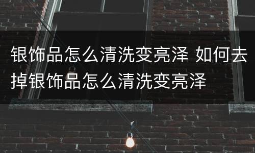 银饰品怎么清洗变亮泽 如何去掉银饰品怎么清洗变亮泽