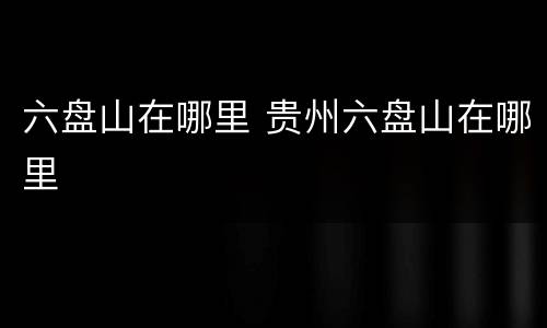 六盘山在哪里 贵州六盘山在哪里