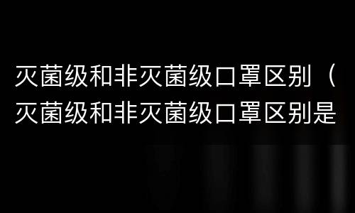 灭菌级和非灭菌级口罩区别（灭菌级和非灭菌级口罩区别是什么）