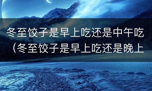 冬至饺子是早上吃还是中午吃（冬至饺子是早上吃还是晚上吃）