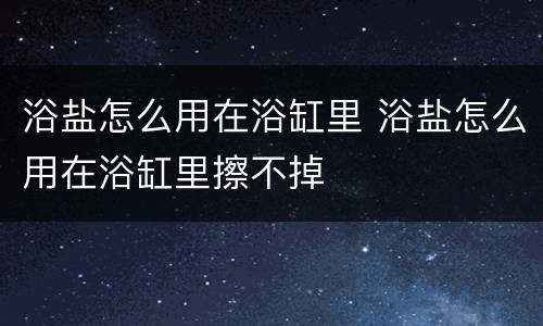 浴盐怎么用在浴缸里 浴盐怎么用在浴缸里擦不掉