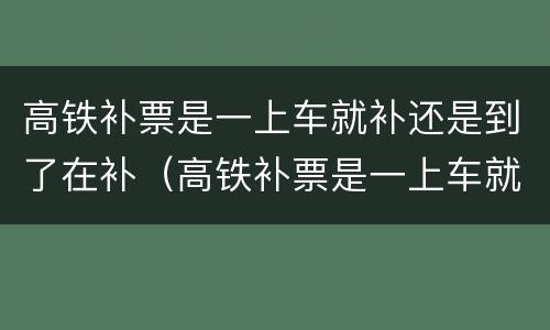高铁补票是一上车就补还是到了在补（高铁补票是一上车就补还是到了在补好）