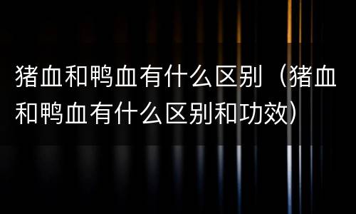 猪血和鸭血有什么区别（猪血和鸭血有什么区别和功效）