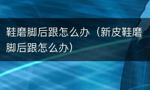鞋磨脚后跟怎么办（新皮鞋磨脚后跟怎么办）