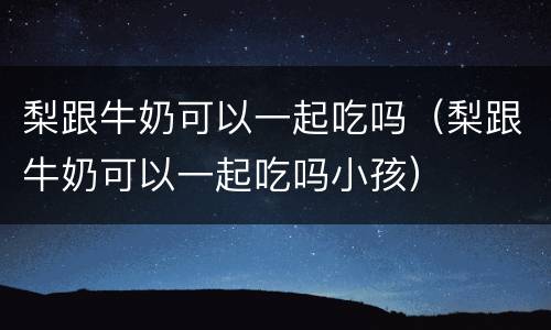 梨跟牛奶可以一起吃吗（梨跟牛奶可以一起吃吗小孩）